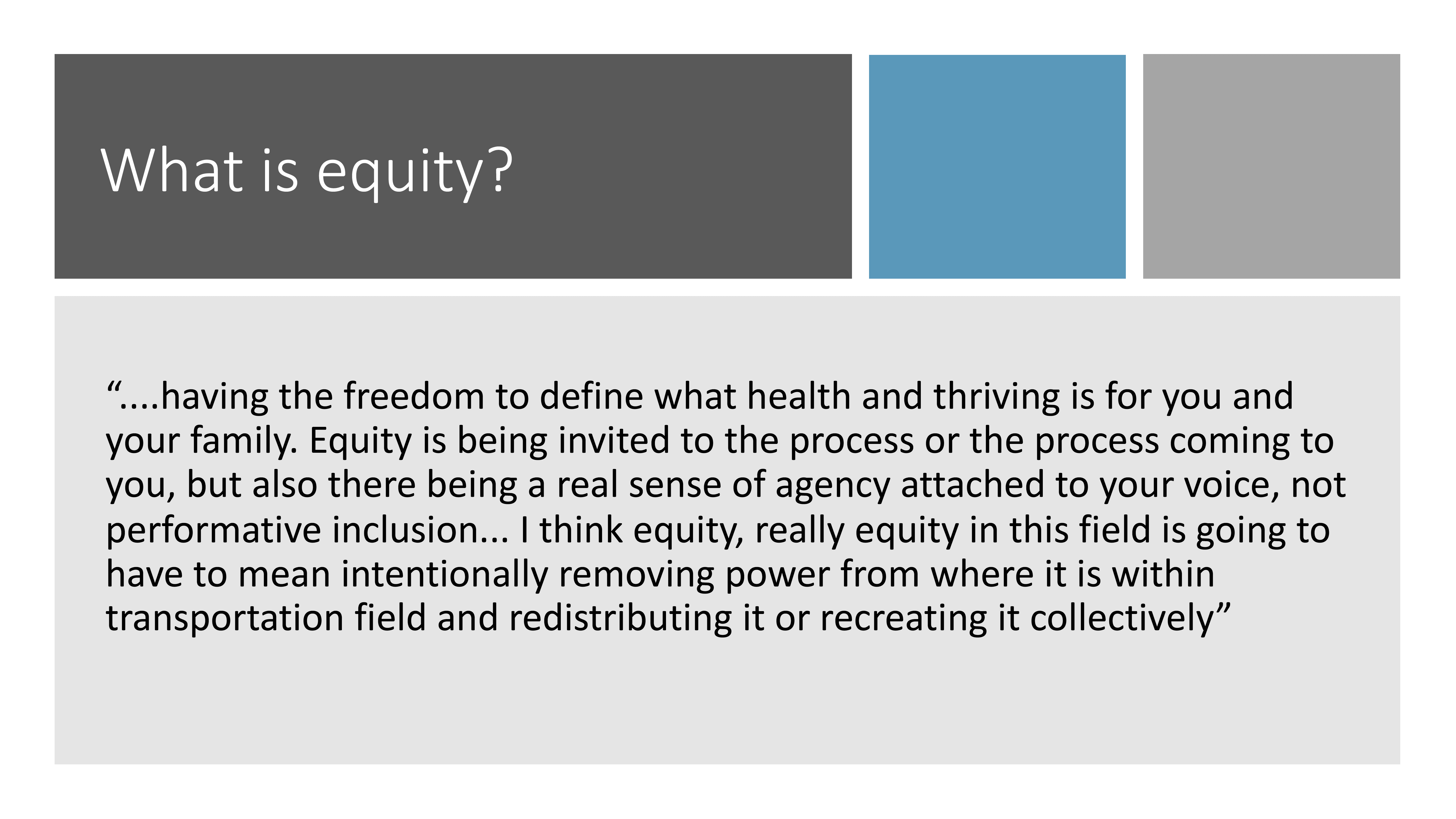 What is equity? "...having the freedom to define what health and thriving is for you and your family. Equity is being invited to the process or the process coming to you, but also there being a real sense of agency attached to your voice, not performative inclusion... I think equity, really equity in this field is goint to have to mean intentionally removing power from where it is within transportation field and redistributing it or recreating it collectively"