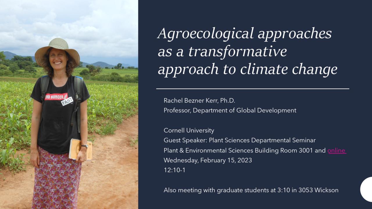 Agroecological approaches as a transformative approach to climate change Rachel Bezner Kerr, Ph.D. Professor, Department of Global Development Cornell University Guest Speaker: Plant Sciences Departmental Seminar Plant & Environmental Sciences Building Room 3001 and online Wednesday, February 15, 2023 12:10-1 Also meeting with graduate students at 3:10 in 3053 Wickson