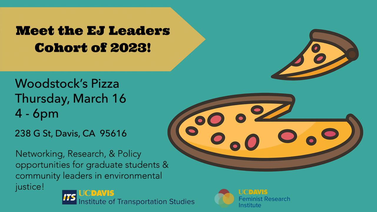Meet the EJ Leaders Cohort of 2023! (graphic of pizza) Woodstock's Pizza, Thursday, March 16th, 4-6pm, 238 G St, Davis, CA 95616. Networking, Research & Policy opportunities for graduate students & community leaders in environmental justice!. UC Davis Institute of Transportation Studies and UC Davis Feminist Research Institute