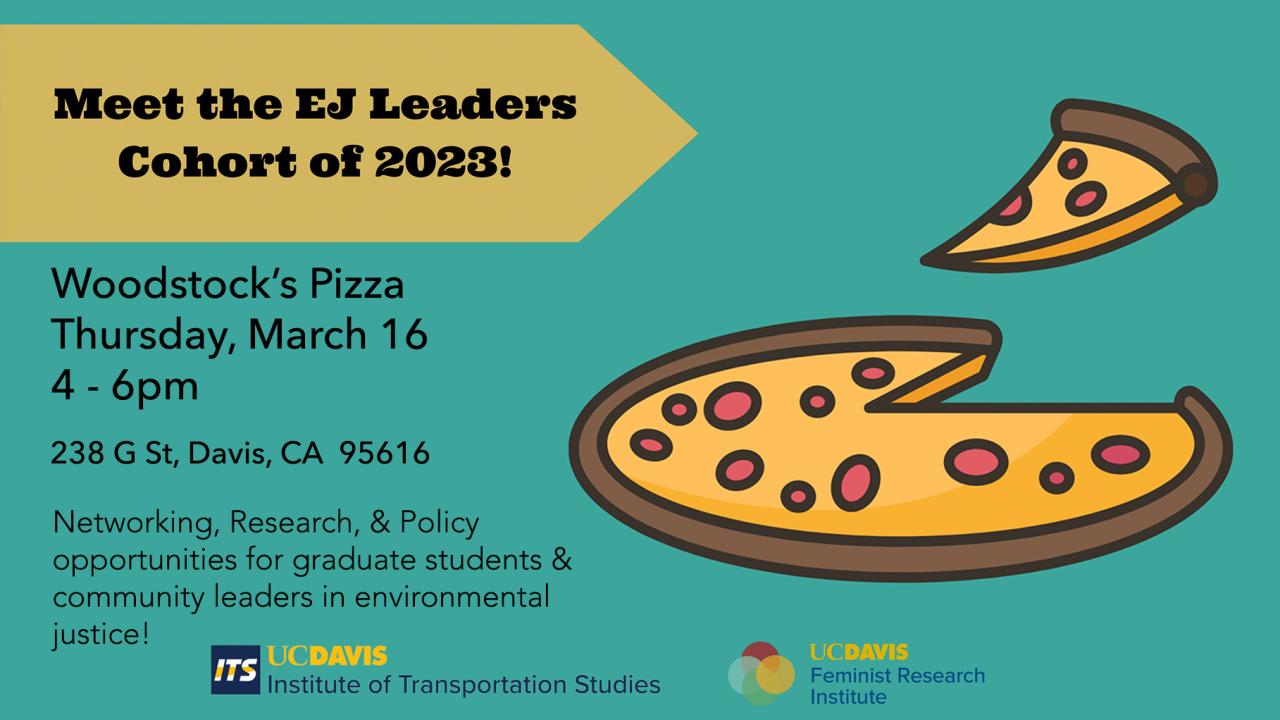 Meet the EJ Leaders Cohort of 2023! (graphic of pizza) Woodstock's Pizza, Thursday, March 16th, 4-6pm, 238 G St, Davis, CA  95616.  Networking, Research & Policy opportunities for graduate students & community leaders in environmental justice!.  UC Davis Institute of Transportation Studies and UC Davis Feminist Research Institute