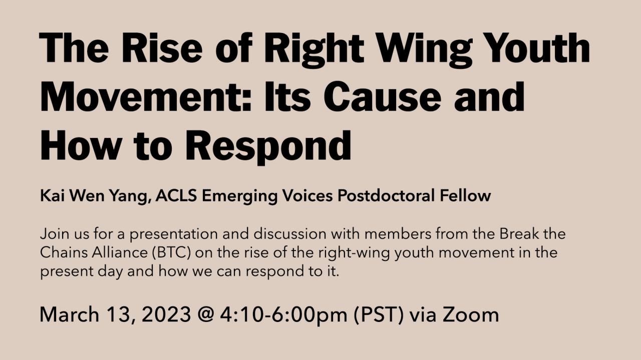 The Rise of Right Wing Youth Movement: Its Cause and How to Respond. Kai Wen Yang, ACLS Emerging Voices Postdoctoral Fellow. Join us for a presentation and discussion with members from the Break the Chains Alliance (BTC) on the rise of the right-wing youth movement in the present day and how we can respond to it. March 13, 2023 @ 4:10-6:00pm (PST) via Zoom