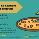 Meet the EJ Leaders Cohort of 2023! (graphic of pizza) Woodstock's Pizza, Thursday, March 16th, 4-6pm, 238 G St, Davis, CA  95616.  Networking, Research & Policy opportunities for graduate students & community leaders in environmental justice!.  UC Davis Institute of Transportation Studies and UC Davis Feminist Research Institute